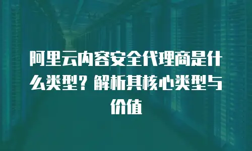 阿里云内容安全代理商是什么类型？解析其核心类型与价值