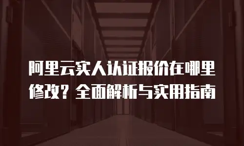 阿里云实人认证报价在哪里修改？全面解析与实用指南