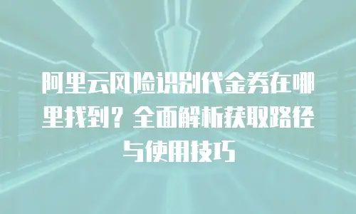 阿里云风险识别代金券在哪里找到？全面解析获取路径与使用技巧
