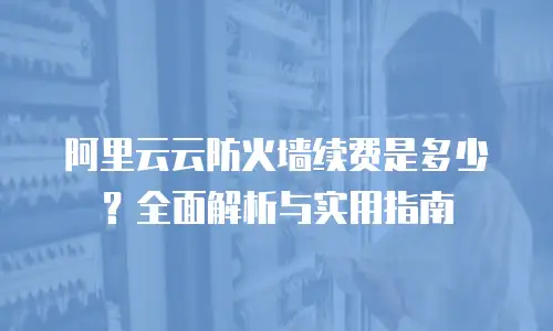 阿里云云防火墙续费是多少？全面解析与实用指南