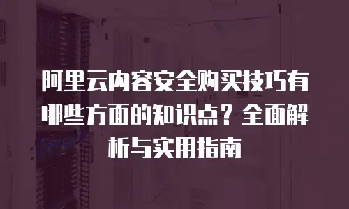 阿里云内容安全购买技巧有哪些方面的知识点？全面解析与实用指南