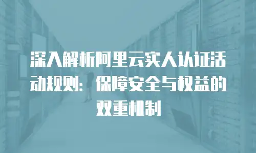 深入解析阿里云实人认证活动规则：保障安全与权益的双重机制