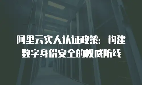 阿里云实人认证政策：构建数字身份安全的权威防线