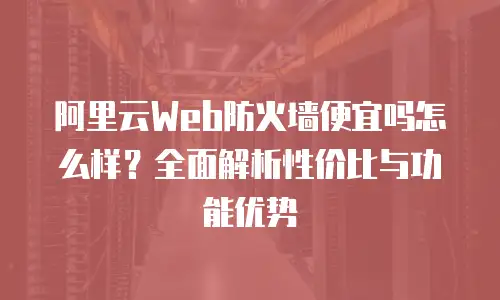 阿里云Web防火墙便宜吗怎么样？全面解析性价比与功能优势