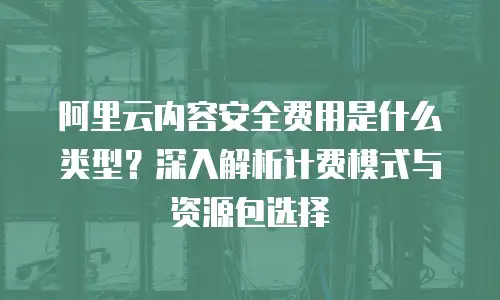 阿里云内容安全费用是什么类型？深入解析计费模式与资源包选择