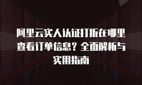 阿里云实人认证打折在哪里查看订单信息？全面解析与实用指南