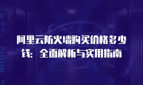 阿里云防火墙购买价格多少钱：全面解析与实用指南