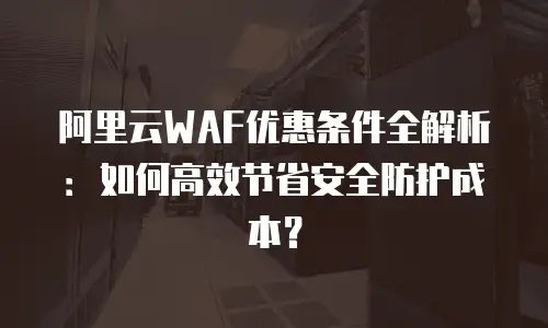 阿里云WAF优惠条件全解析：如何高效节省安全防护成本？