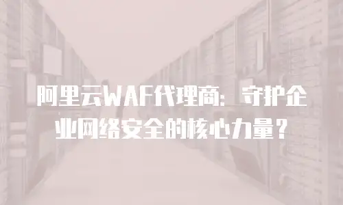 阿里云WAF代理商：守护企业网络安全的核心力量？