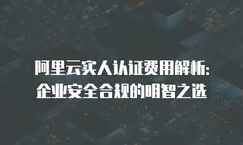 阿里云实人认证费用解析：企业安全合规的明智之选
