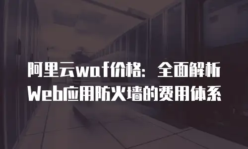 阿里云waf价格：全面解析Web应用防火墙的费用体系