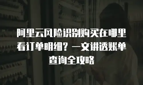 阿里云风险识别购买在哪里看订单明细？一文讲透账单查询全攻略