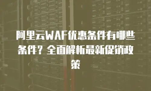 阿里云WAF优惠条件有哪些条件？全面解析最新促销政策