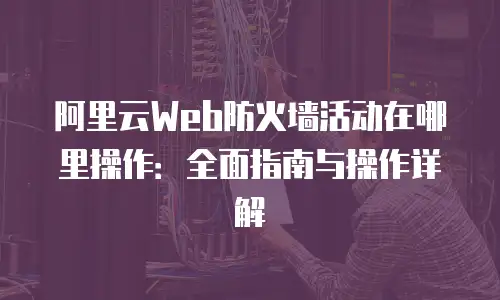 阿里云Web防火墙活动在哪里操作：全面指南与操作详解