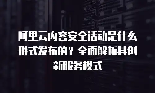 阿里云内容安全活动是什么形式发布的？全面解析其创新服务模式