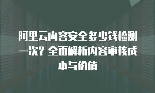 阿里云内容安全多少钱检测一次？全面解析内容审核成本与价值
