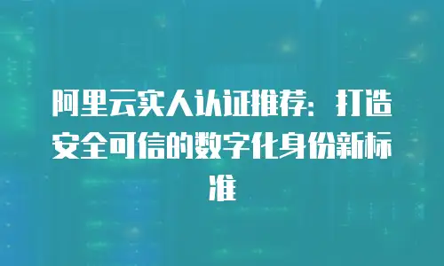 阿里云实人认证推荐：打造安全可信的数字化身份新标准