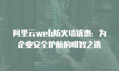 阿里云web防火墙优惠：为企业安全护航的明智之选