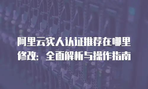 阿里云实人认证推荐在哪里修改：全面解析与操作指南