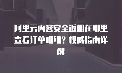 阿里云内容安全返佣在哪里查看订单明细？权威指南详解