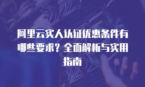 阿里云实人认证优惠条件有哪些要求？全面解析与实用指南
