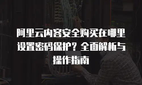 阿里云内容安全购买在哪里设置密码保护？全面解析与操作指南