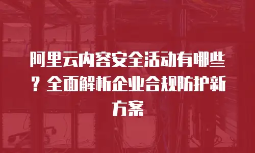 阿里云内容安全活动有哪些？全面解析企业合规防护新方案