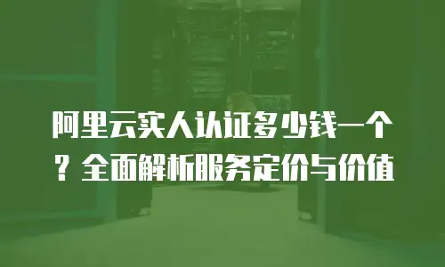 阿里云实人认证多少钱一个？全面解析服务定价与价值