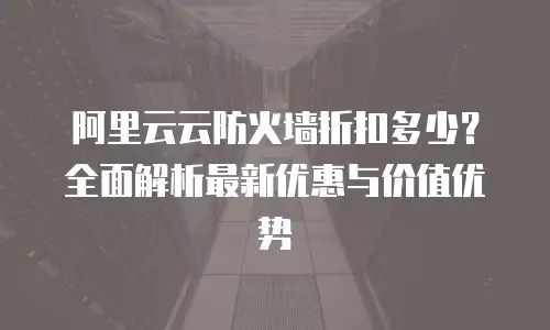 阿里云云防火墙折扣多少？全面解析最新优惠与价值优势