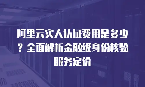 阿里云实人认证费用是多少？全面解析金融级身份核验服务定价