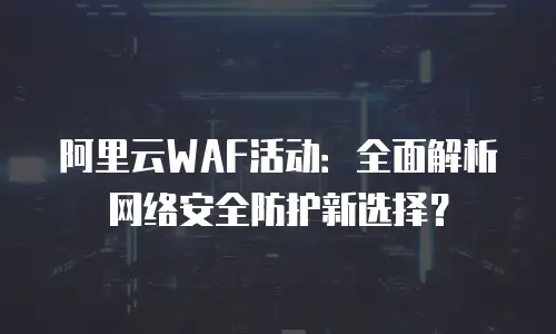 阿里云WAF活动：全面解析网络安全防护新选择？