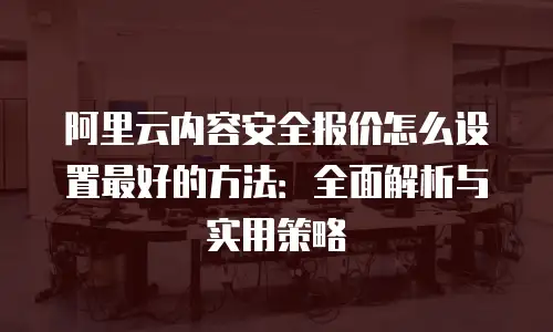 阿里云内容安全报价怎么设置最好的方法：全面解析与实用策略