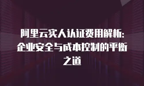 阿里云实人认证费用解析：企业安全与成本控制的平衡之道