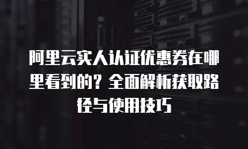 阿里云实人认证优惠券在哪里看到的？全面解析获取路径与使用技巧