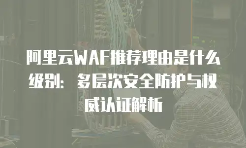 阿里云WAF推荐理由是什么级别：多层次安全防护与权威认证解析