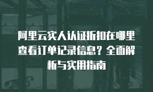 阿里云实人认证折扣在哪里查看订单记录信息？全面解析与实用指南