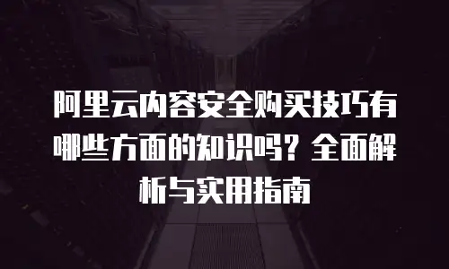 阿里云内容安全购买技巧有哪些方面的知识吗？全面解析与实用指南