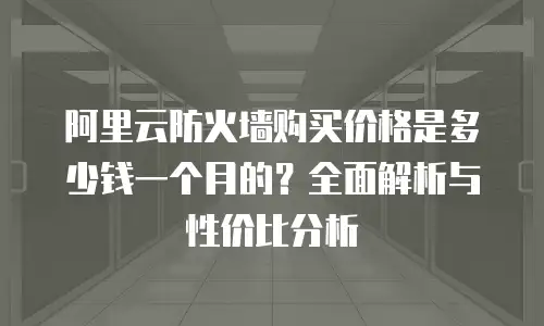 阿里云防火墙购买价格是多少钱一个月的？全面解析与性价比分析