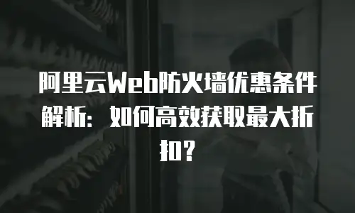 阿里云Web防火墙优惠条件解析：如何高效获取最大折扣？