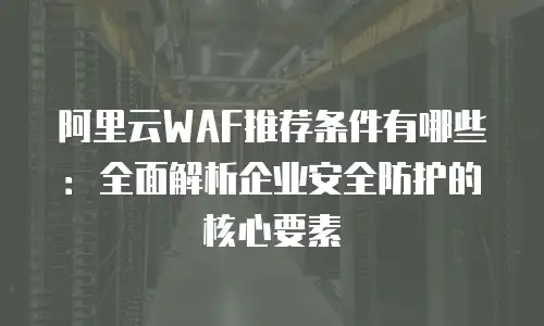 阿里云WAF推荐条件有哪些：全面解析企业安全防护的核心要素