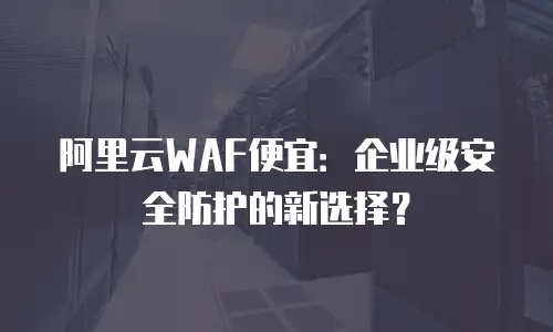 阿里云WAF便宜：企业级安全防护的新选择？