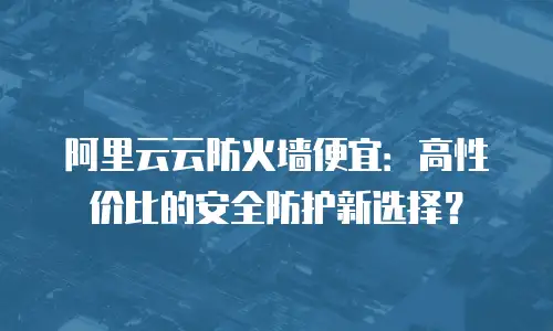 阿里云云防火墙便宜：高性价比的安全防护新选择？