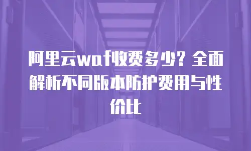 阿里云waf收费多少？全面解析不同版本防护费用与性价比
