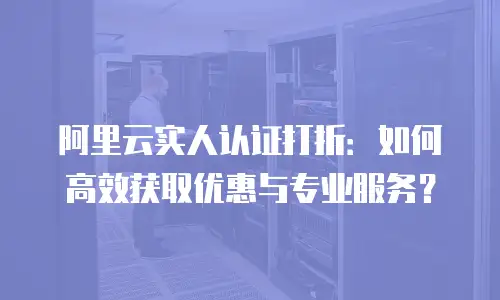 阿里云实人认证打折：如何高效获取优惠与专业服务？