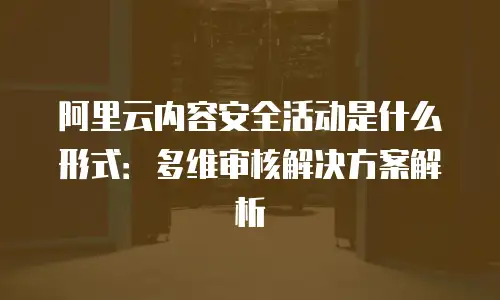 阿里云内容安全活动是什么形式：多维审核解决方案解析