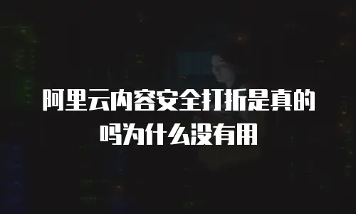 阿里云内容安全打折是真的吗为什么没有用