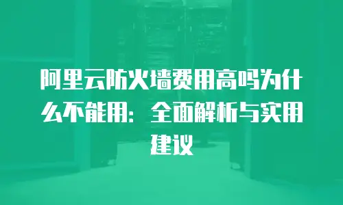 阿里云防火墙费用高吗为什么不能用：全面解析与实用建议