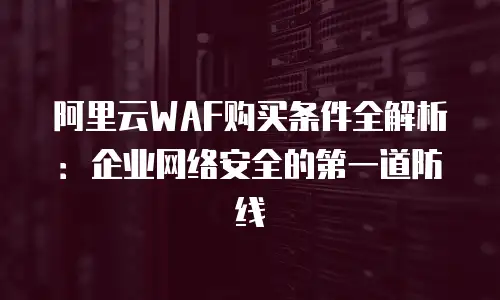 阿里云WAF购买条件全解析：企业网络安全的第一道防线