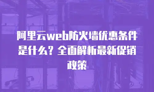 阿里云web防火墙优惠条件是什么？全面解析最新促销政策