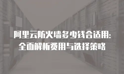 阿里云防火墙多少钱合适用：全面解析费用与选择策略
